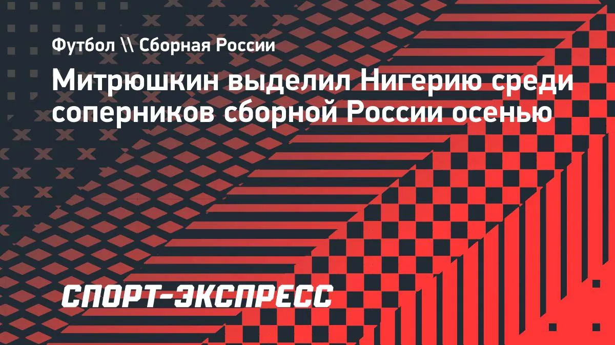 Anton Mitryushkin выделил Нигерию среди соперников сборной России